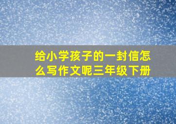 给小学孩子的一封信怎么写作文呢三年级下册