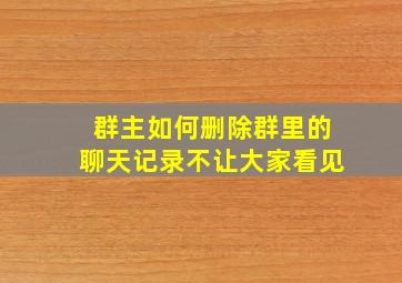 群主如何删除群里的聊天记录不让大家看见