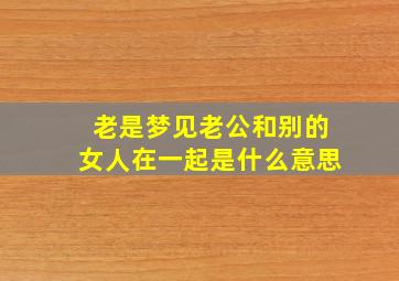 老是梦见老公和别的女人在一起是什么意思