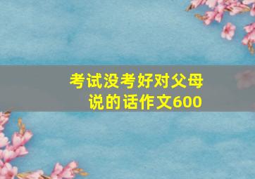 考试没考好对父母说的话作文600