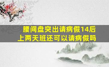 腰间盘突出请病假14后上两天班还可以请病假吗