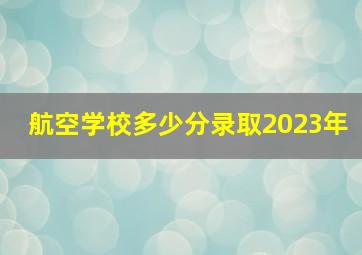 航空学校多少分录取2023年