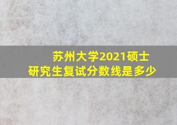 苏州大学2021硕士研究生复试分数线是多少