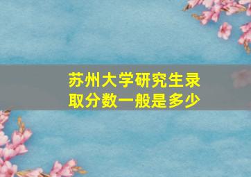 苏州大学研究生录取分数一般是多少