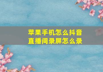 苹果手机怎么抖音直播间录屏怎么录