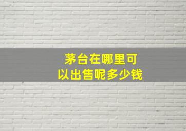 茅台在哪里可以出售呢多少钱