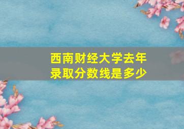 西南财经大学去年录取分数线是多少