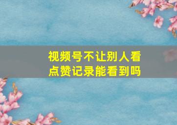 视频号不让别人看点赞记录能看到吗