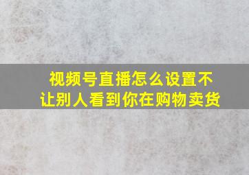 视频号直播怎么设置不让别人看到你在购物卖货