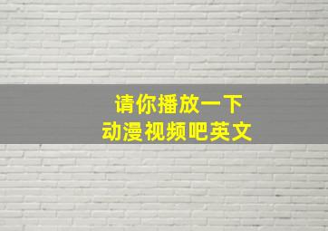 请你播放一下动漫视频吧英文