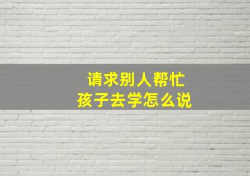 请求别人帮忙孩子去学怎么说