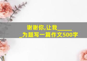 谢谢你,让我______为题写一篇作文500字