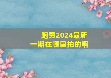 跑男2024最新一期在哪里拍的啊