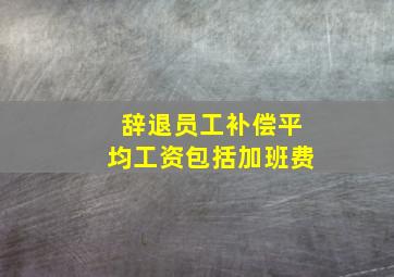 辞退员工补偿平均工资包括加班费