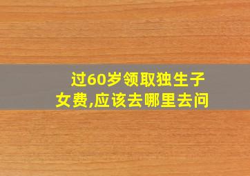 过60岁领取独生子女费,应该去哪里去问