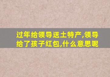 过年给领导送土特产,领导给了孩子红包,什么意思呢