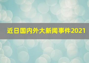 近日国内外大新闻事件2021