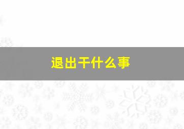 退出干什么事