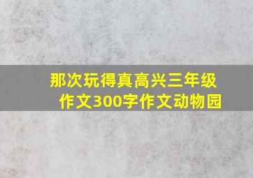 那次玩得真高兴三年级作文300字作文动物园