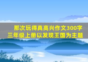 那次玩得真高兴作文300字三年级上册以发现王国为主题