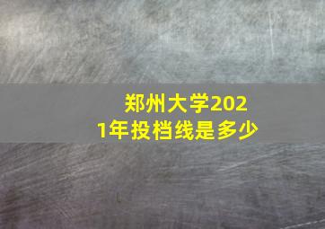 郑州大学2021年投档线是多少