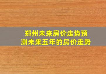 郑州未来房价走势预测未来五年的房价走势