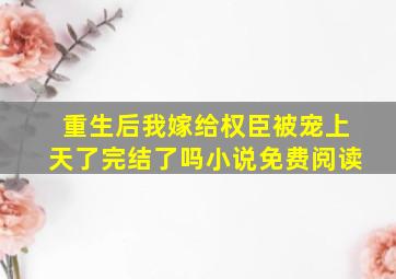 重生后我嫁给权臣被宠上天了完结了吗小说免费阅读