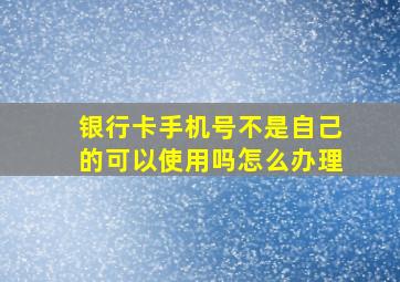 银行卡手机号不是自己的可以使用吗怎么办理