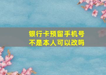 银行卡预留手机号不是本人可以改吗