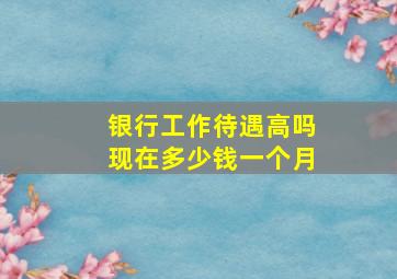 银行工作待遇高吗现在多少钱一个月