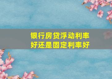 银行房贷浮动利率好还是固定利率好