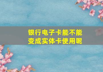 银行电子卡能不能变成实体卡使用呢