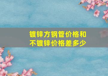 镀锌方钢管价格和不镀锌价格差多少