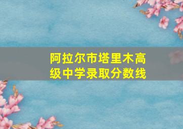 阿拉尔市塔里木高级中学录取分数线