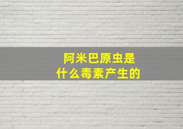 阿米巴原虫是什么毒素产生的