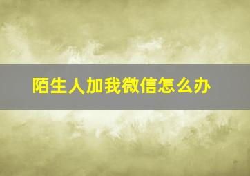 陌生人加我微信怎么办