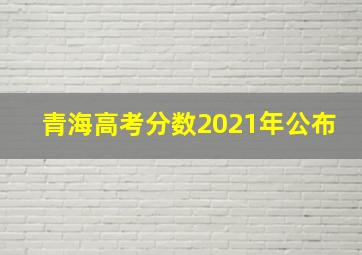 青海高考分数2021年公布