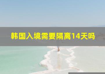 韩国入境需要隔离14天吗