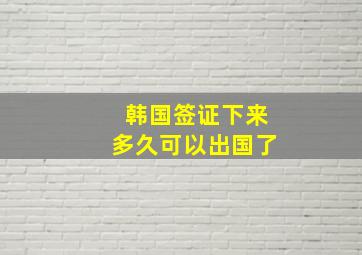 韩国签证下来多久可以出国了