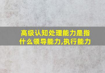 高级认知处理能力是指什么领导能力,执行能力