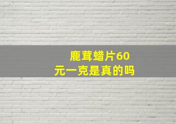 鹿茸蜡片60元一克是真的吗